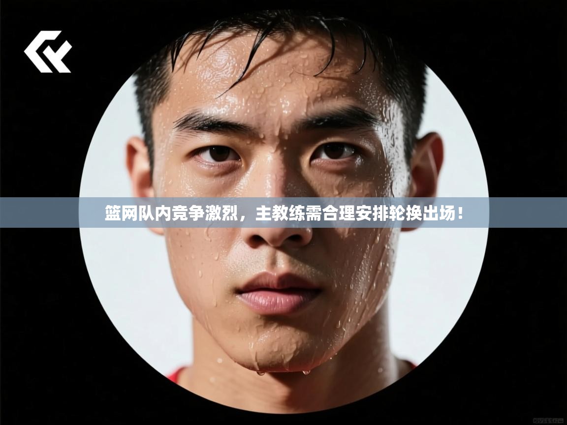 篮网队内竞争激烈,主教练需合理安排轮换出场! 第2张